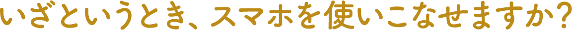 いざというとき、スマホを使いこなせますか?