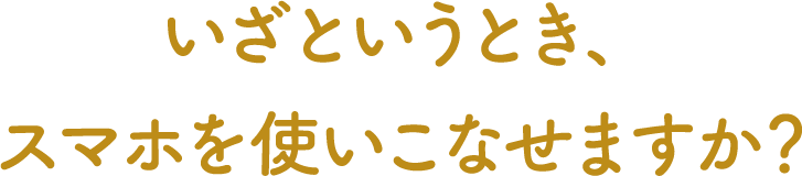 いざというとき、スマホを使いこなせますか?