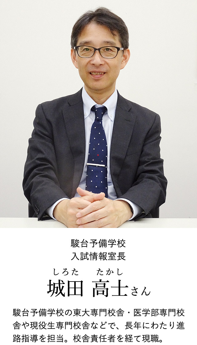 駿台予備学校入試情報室長 城田 高士(しろた たかし)さん 駿台予備学校の東大専門校舎・医学部専門校舎や現役生専門校舎などで、長年にわたり進路指導を担当。校舎責任者を経て現職。