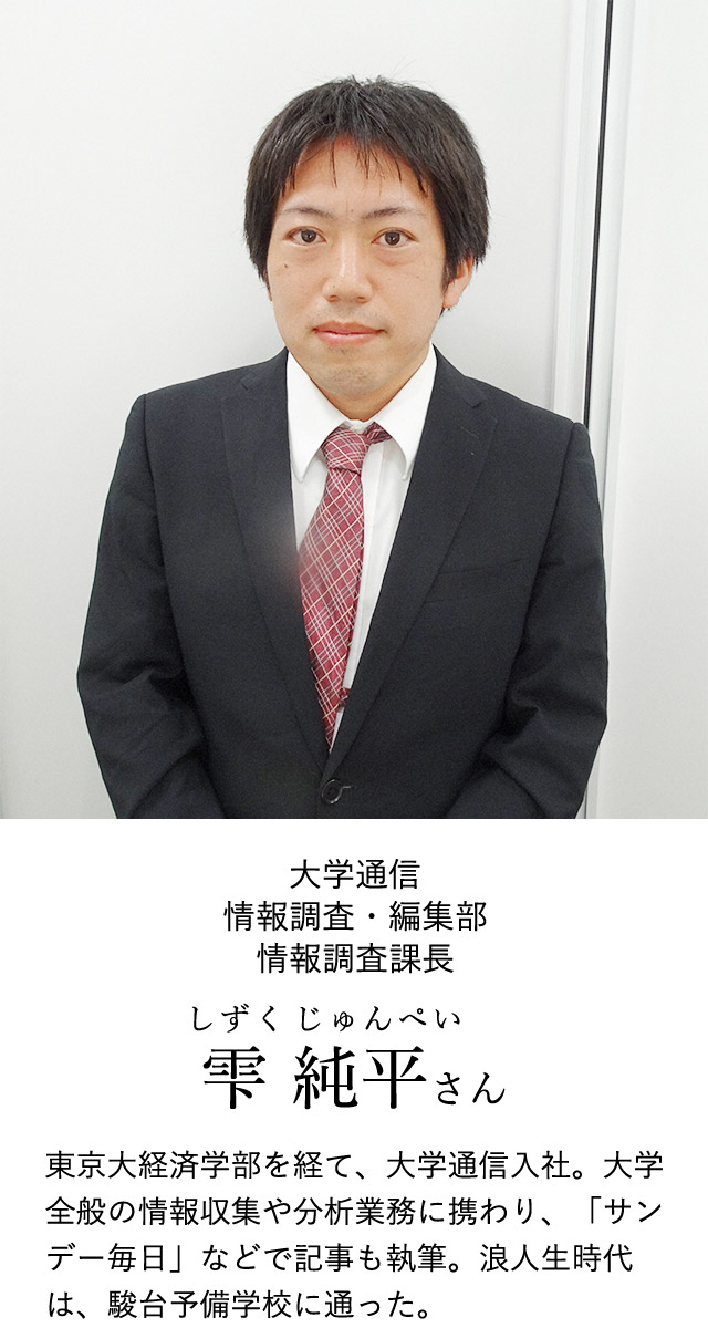 大学通信 情報調査・編集部 情報調査課長 雫 純平(しずく じゅんぺい)さん 東京大経済学部を経て、大学通信入社。大学全般の情報収集や分析業務に携わり、「サンデー毎日」などで記事も執筆。浪人生時代は、駿台予備学校に通った。